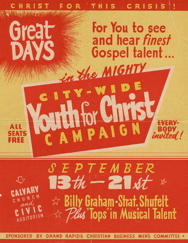 Poster advertising Youth for Christ meeting in Grand Rapids, MI with Billy Graham, 1947. After Billy Graham and the Youth for Christ team returned from their 1945 and 1946 tours of Europe, Graham began holding his own campaigns while still under the banner of Youth for Christ. Grand Rapids was his first in mid-September 1947, three years before the founding of the Billy Graham Evangelistic Association in September 1950. The week-long campaign began in the nondenominational Calvary Church (founded by M.R. DeHann, seating about 1,500 people) and concluded at the larger Civic Auditorium (seating 5,500) for its final four days. Records show that 30,000 attended the meetings with 500 inquirers coming forward for counsel, prayer and to express their decision to choose and follow Jesus Christ.
