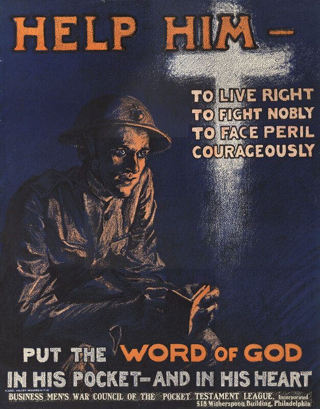 "Help Him Put the Word of God in His Pocket and in His Heart," c. 1918. Poster published for the Business Men's War Council of the Pocket Testament League as part of an effort to raise funds to print Bibles to be given to American servicemen during World War I. Dimensions: 23-1/4" x 29-1/4".