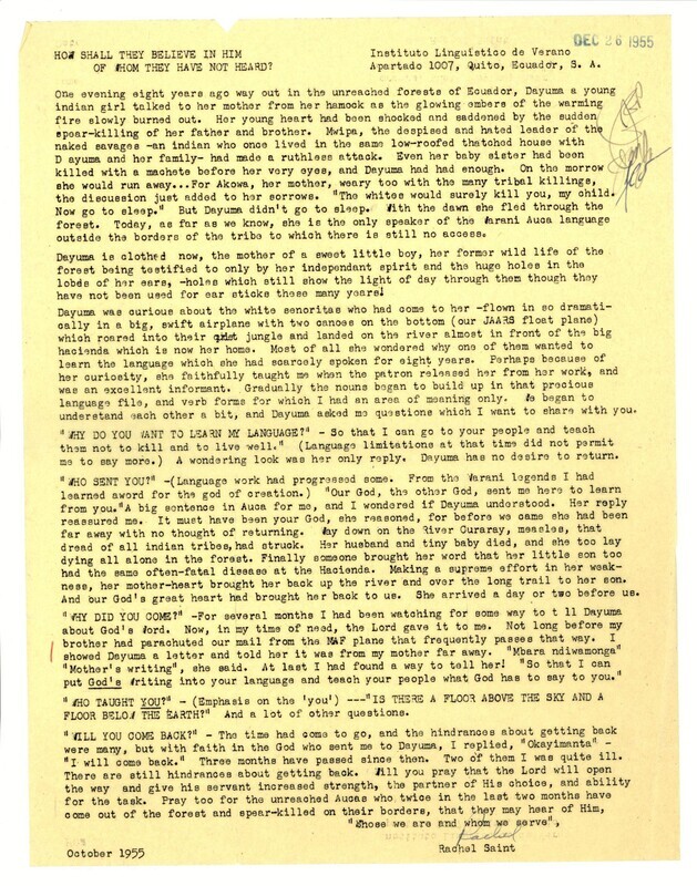 Prayer letter sent by Rachel Saint, a translator with Wycliffe Bible Translators, to her supporters in the United States, describing her perception of the life of Dayuma up to the end of 1955, including her flight from her Waorani community and the development of her friendship with Saint. She also described what she (Saint) had learned about the culture of the Waorani (who she called Aucas). This letter was written without any knowledge of the plans that her brother and others were developing for direct contact with the Waorani.