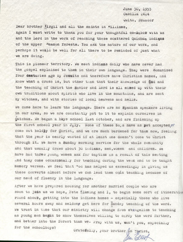 Jim Elliot’s letter to "Virgil" and others at the Williams Community Church of William, Oregon, who gave financial support to his mission work. Elliot describes the current situation of the Quichua Indians and the expected future plans of ministry. Typed letter. Paper, 8.5" x 11".