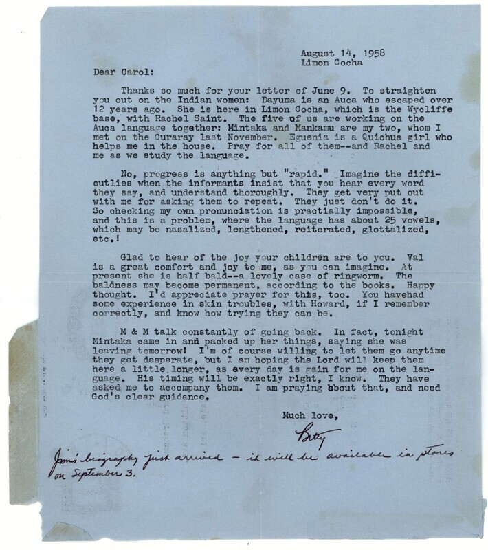 Letter from Elisabeth Elliot in Ecuador to her friend Carol Graham in the United States. Among other topics, she primarily writes about her study of the Wao language. She also states that she is considering living among the Waorani, and mentions that her biography about her husband, <i>The Shadow of the Almighty: The Life and Testimony of Jim Elliot</i>, is now off the presses and will be available on September 3rd. Letter on aerogram form. 8” x 9-1.2”, 2-sided. August 14, 1958.