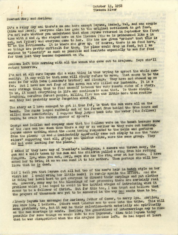 Letter from Elisabeth Elliot to Marj Saint and Marilou McCully apparently begun on October 13, 1958, with an additional section added October 28. Probably intended for wider dissemination, which described how she, her daughter Valerie, Rachel Saint, Dayuma, Mintaka, and Mankamo arrived in the Waorani village on the Tiwaenu River and their first days there. (Note: the Archives has another copy of this letter in folder 278-1-2, which is only three pages in length). 