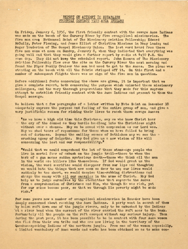 A compilation of five bulletins entitled “Report on an Attempt to Establish Friendly Contact with Auca Indians.” The report was prepared for the news media, missions, and other interested parties by Abe Van der Puy, field director of missionary radio station HCJB in Quito, Ecuador. The bulletins, going up to January 14, describe in detail the preparations for the contact with the Waorani, what was known of the experiences of the five men at Palm Beach and their killings, and the detailed reports of the search party that found the men’s bodies and buried them. The first bulletin (untitled) contains extensive quotes from a letter, a report from Nate Saint, and the diary of Peter Fleming. Printed copy of a typed document, 9 pages. January 1956.