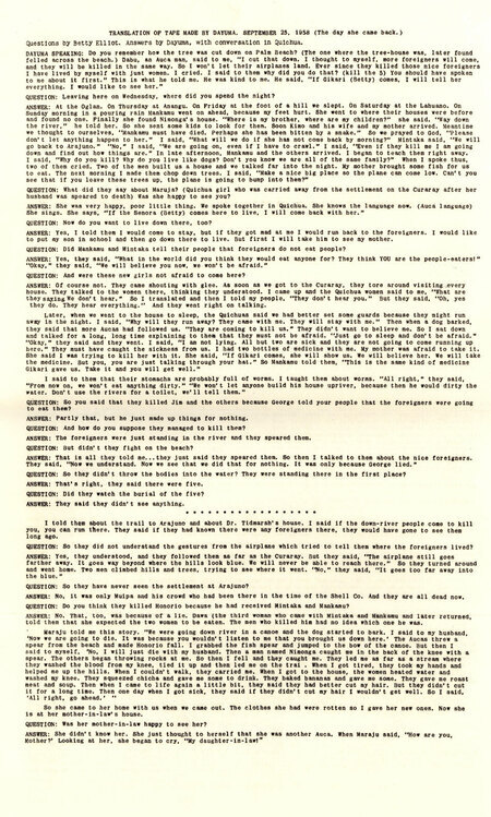Written record of a taped interview of Dayuma by Elisabeth Elliot on the day of Dayuma's return to Arajuno, describing her visit back to the people of her village, c. September 1958. This exceptionally brave trip laid the essential groundwork for Elisabeth Elliot and Rachel Saint to go and live among the Waorani less than a month later. The interview on the tape, both questions and answers, was in Quichua.