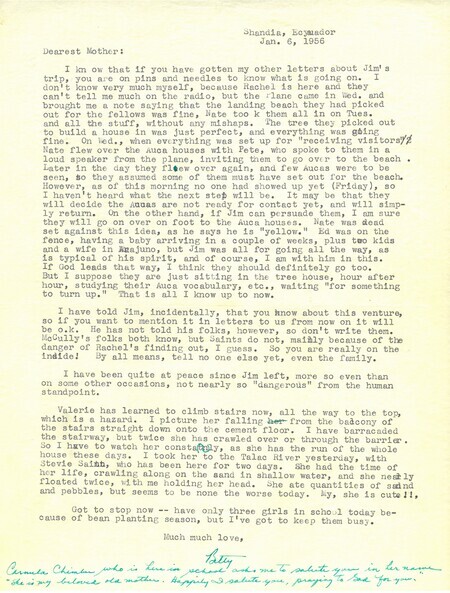 One page letter from Elisabeth Elliot to her mother, January 6, 1956. In the letter, Elisabeth updates her mother on current developments on Palm Beach, including the five men's successful landing and camp preparations. Reporting on the lack of contact from any Waorani, Elisabeth recounts disagreement between Jim Elliot and Nate Saint on pursuing further contact on foot. She adds "I have been quite at peace since Jim left, more so even than on some other occasions, not nearly so 'dangerous' from the human standpoint."