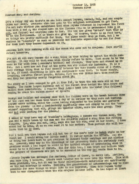 Letter from Elisabeth Elliot to Marj Saint and Marilou McCully apparently begun on October 13, 1958, with an additional section added October 28. Probably intended for wider dissemination, which described how she, her daughter Valerie, Rachel Saint, Dayuma, Mintaka, and Mankamo arrived in the Waorani village on the Tiwaenu River and their first days there. (Note: the Archives has another copy of this letter in folder 278-1-2, which is only three pages in length). 