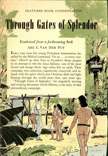 Condensed article in <i>Reader's Digest</i> magazine. Paper, 5-1/4" x 7-1/2", 20 pages. “Through Gates of Splendor," by Abe C. Van Der Puy of the World Radio Missionary Fellowship, that appeared in the August 1956 issue of the magazine. The article is presented as a condensation from a forthcoming book by Van Der Puy, telling the story of the men’s lives, faith, death, and impact. The article was actually completely rewritten by <i>Digest</i> editor Clarence Hall, although retaining Van Der Puy’s name. Eventually, Van Der Puy was unable to complete the book and Elisabeth Elliot was asked to take over the task.