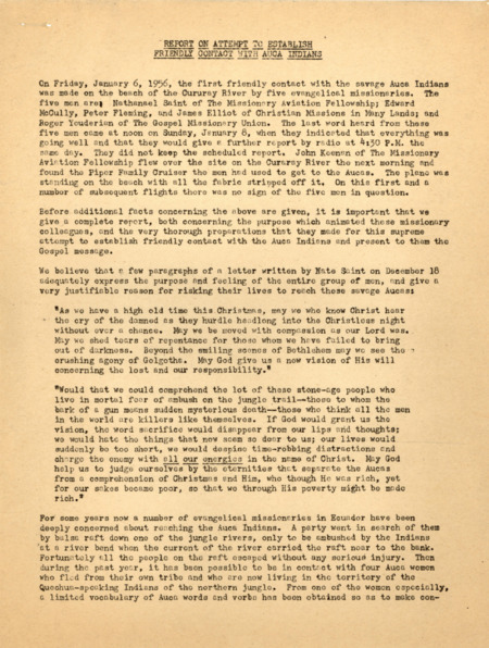 A compilation of five bulletins entitled “Report on an Attempt to Establish Friendly Contact with Auca Indians.” The report was prepared for the news media, missions, and other interested parties by Abe Van der Puy, field director of missionary radio station HCJB in Quito, Ecuador. The bulletins, going up to January 14, describe in detail the preparations for the contact with the Waorani, what was known of the experiences of the five men at Palm Beach and their killings, and the detailed reports of the search party that found the men’s bodies and buried them. The first bulletin (untitled) contains extensive quotes from a letter, a report from Nate Saint, and the diary of Peter Fleming. Printed copy of a typed document, 9 pages. January 1956.